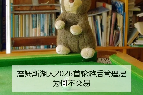 詹姆斯湖人2026首轮游后管理层为何不交易